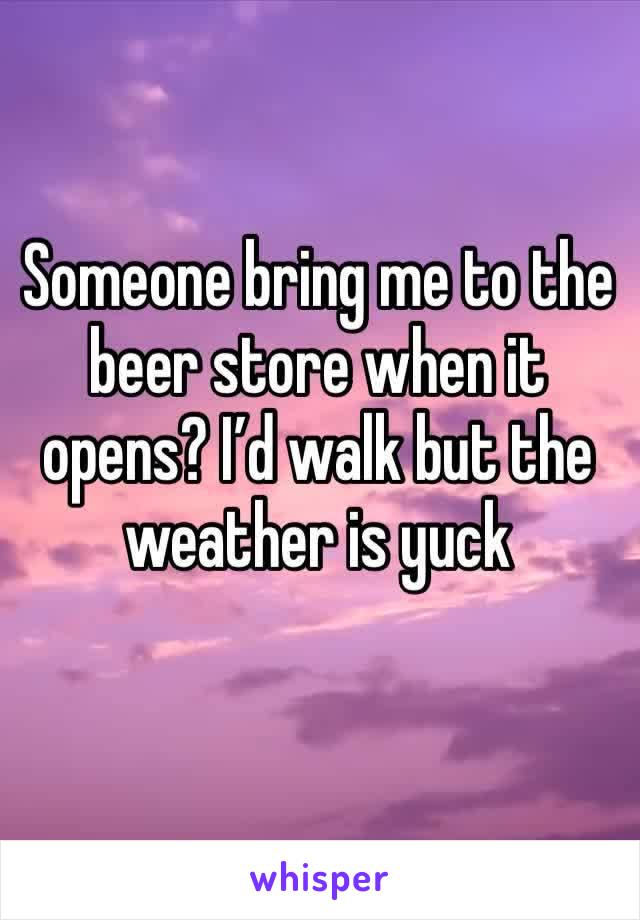Someone bring me to the beer store when it opens? I’d walk but the weather is yuck 