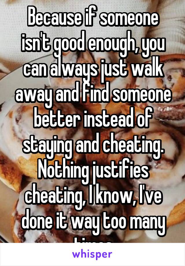Because if someone isn't good enough, you can always just walk away and find someone better instead of staying and cheating. Nothing justifies cheating, I know, I've done it way too many times