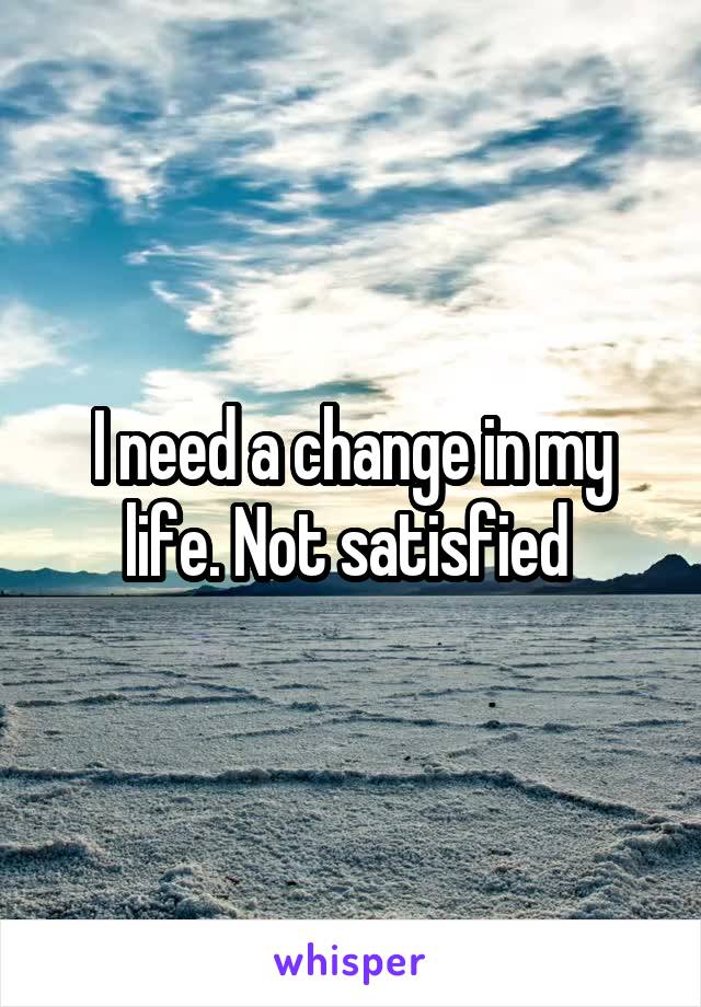 I need a change in my life. Not satisfied 