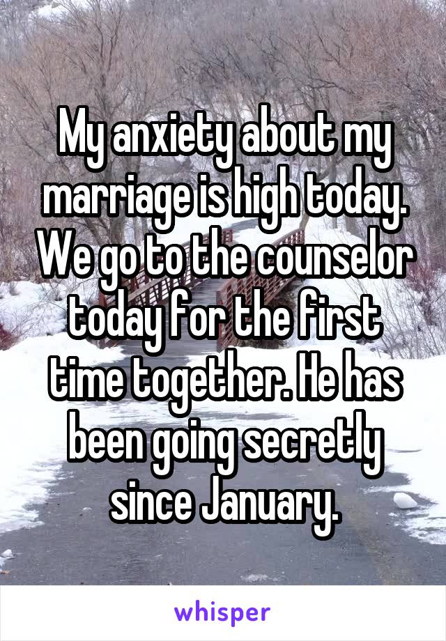 My anxiety about my marriage is high today. We go to the counselor today for the first time together. He has been going secretly since January.