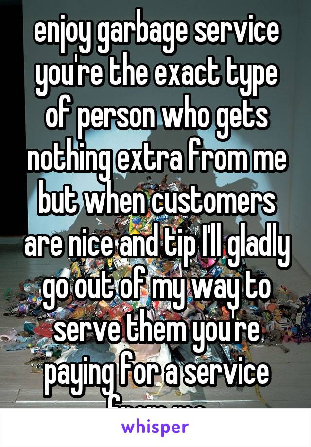 enjoy garbage service you're the exact type of person who gets nothing extra from me but when customers are nice and tip I'll gladly go out of my way to serve them you're paying for a service from me