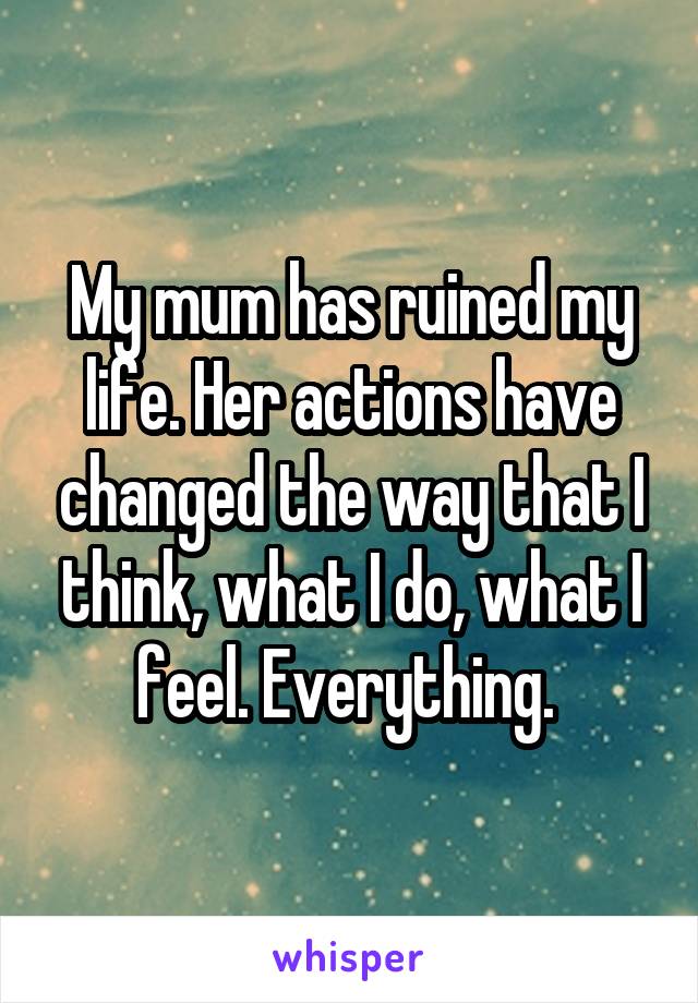 My mum has ruined my life. Her actions have changed the way that I think, what I do, what I feel. Everything. 