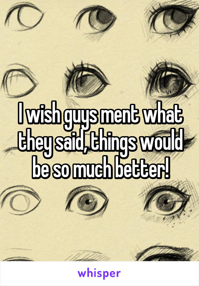 I wish guys ment what they said, things would be so much better!