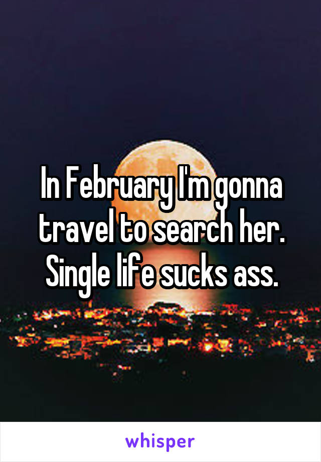 In February I'm gonna travel to search her. Single life sucks ass.