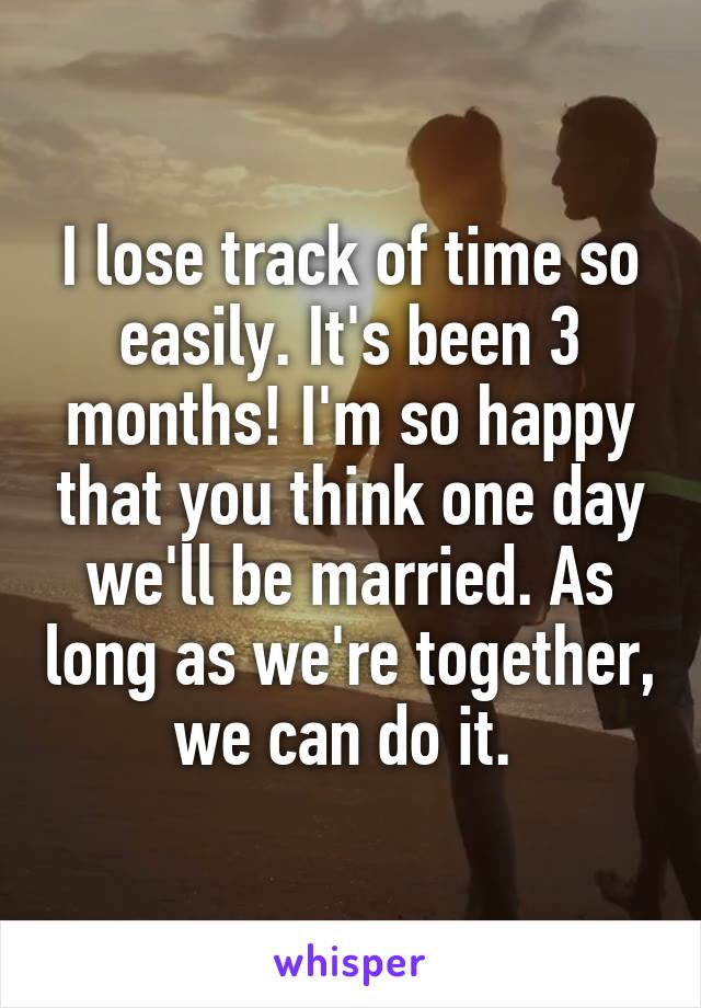 I lose track of time so easily. It's been 3 months! I'm so happy that you think one day we'll be married. As long as we're together, we can do it. 