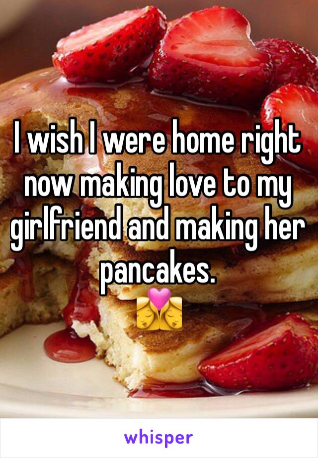 I wish I were home right now making love to my girlfriend and making her pancakes. 
👩‍❤️‍💋‍👩