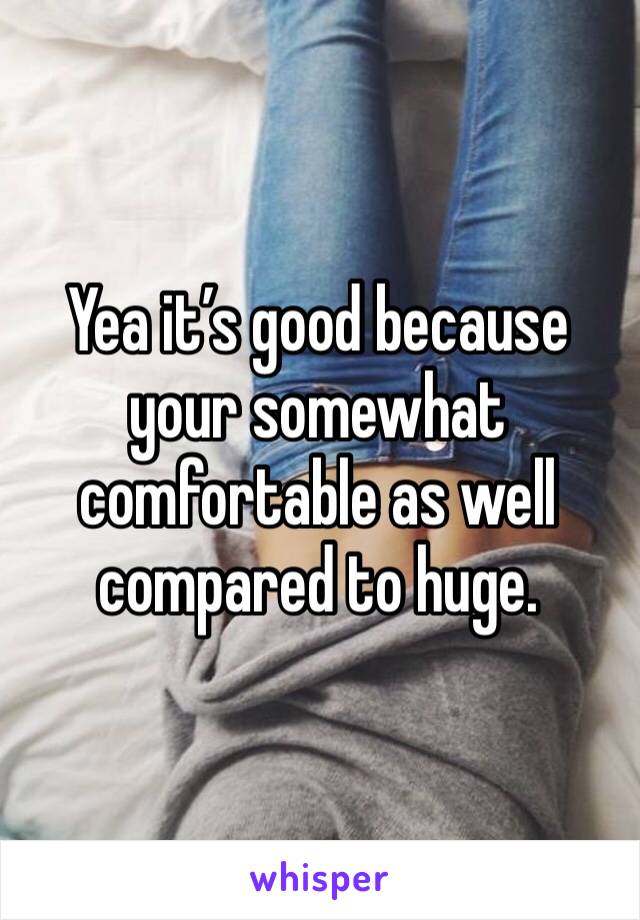 Yea it’s good because your somewhat comfortable as well compared to huge. 