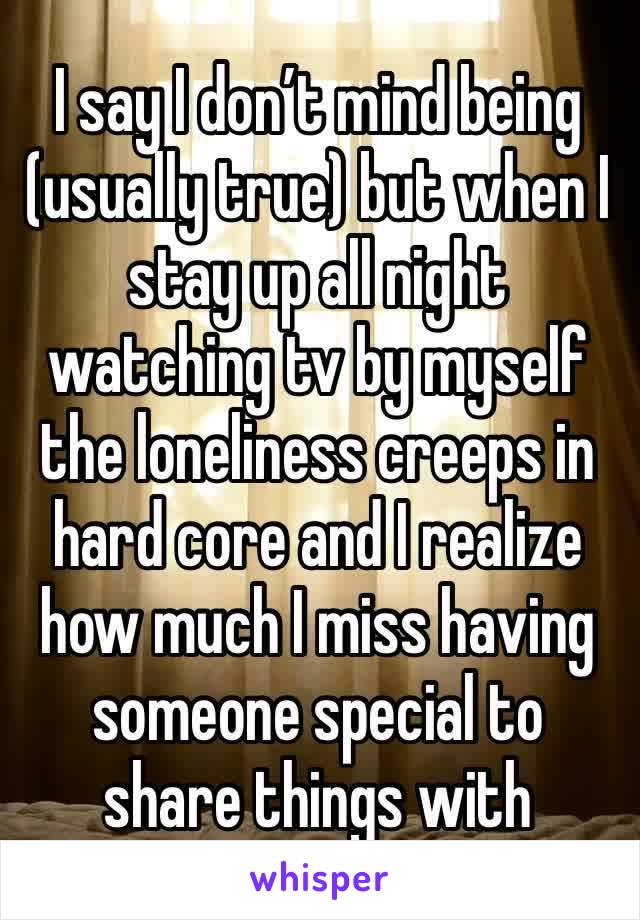 I say I don’t mind being (usually true) but when I stay up all night watching tv by myself the loneliness creeps in hard core and I realize how much I miss having someone special to share things with 