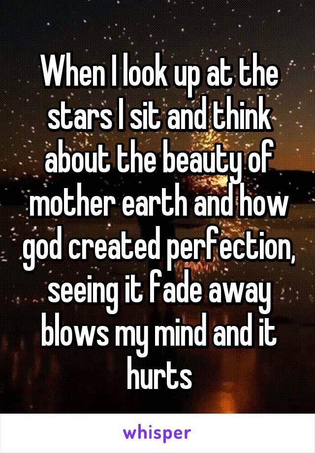 When I look up at the stars I sit and think about the beauty of mother earth and how god created perfection, seeing it fade away blows my mind and it hurts