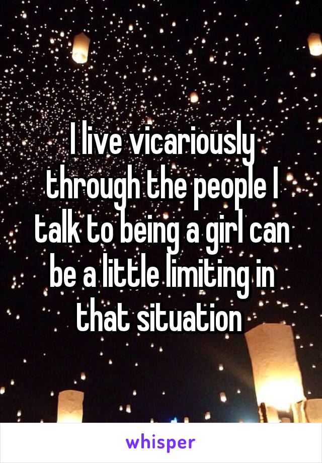 I live vicariously through the people I talk to being a girl can be a little limiting in that situation 
