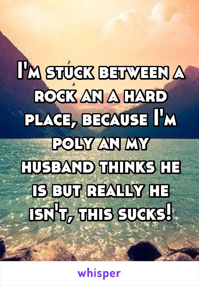 I'm stuck between a rock an a hard place, because I'm poly an my husband thinks he is but really he isn't, this sucks!