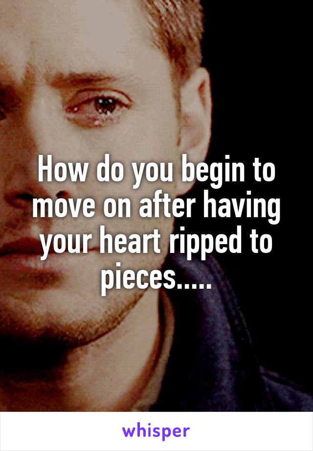 How do you begin to move on after having your heart ripped to pieces.....