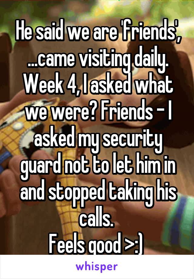 He said we are 'friends', ...came visiting daily. Week 4, I asked what we were? Friends - I asked my security guard not to let him in and stopped taking his calls. 
Feels good >:) 