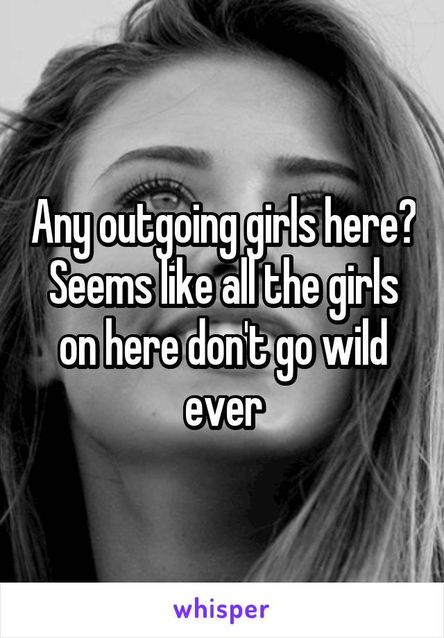 Any outgoing girls here? Seems like all the girls on here don't go wild ever