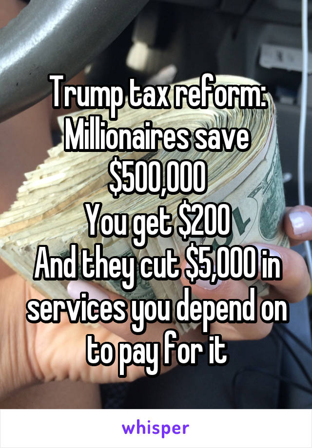 Trump tax reform:
Millionaires save $500,000
You get $200
And they cut $5,000 in services you depend on to pay for it