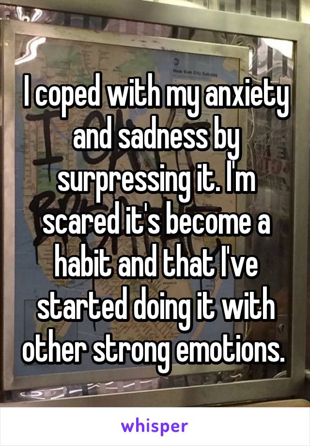 I coped with my anxiety and sadness by surpressing it. I'm scared it's become a habit and that I've started doing it with other strong emotions. 