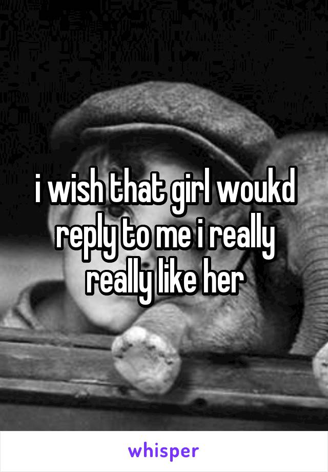 i wish that girl woukd reply to me i really really like her