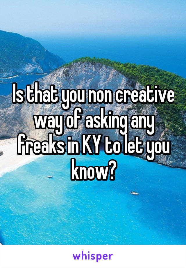 Is that you non creative way of asking any freaks in KY to let you know?