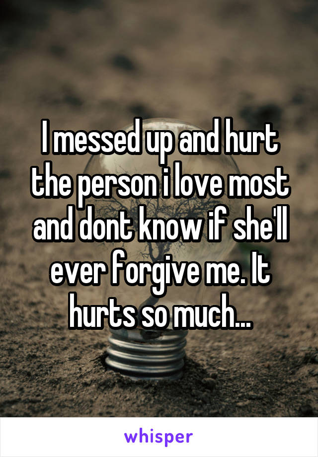 I messed up and hurt the person i love most and dont know if she'll ever forgive me. It hurts so much...