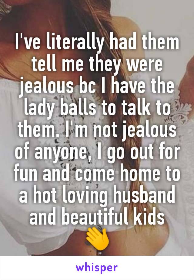 I've literally had them tell me they were jealous bc I have the lady balls to talk to them. I'm not jealous of anyone, I go out for fun and come home to a hot loving husband and beautiful kids 👋