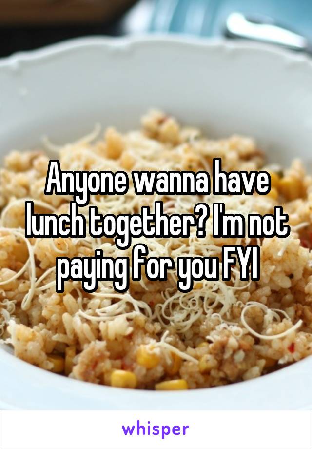 Anyone wanna have lunch together? I'm not paying for you FYI