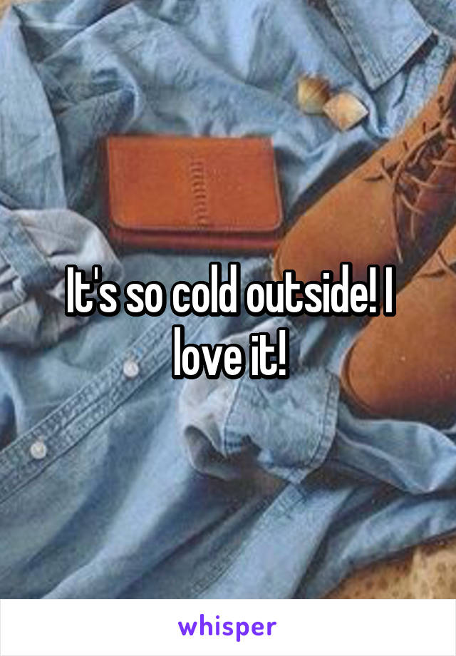 It's so cold outside! I love it!