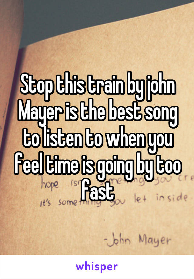 Stop this train by john Mayer is the best song to listen to when you feel time is going by too fast