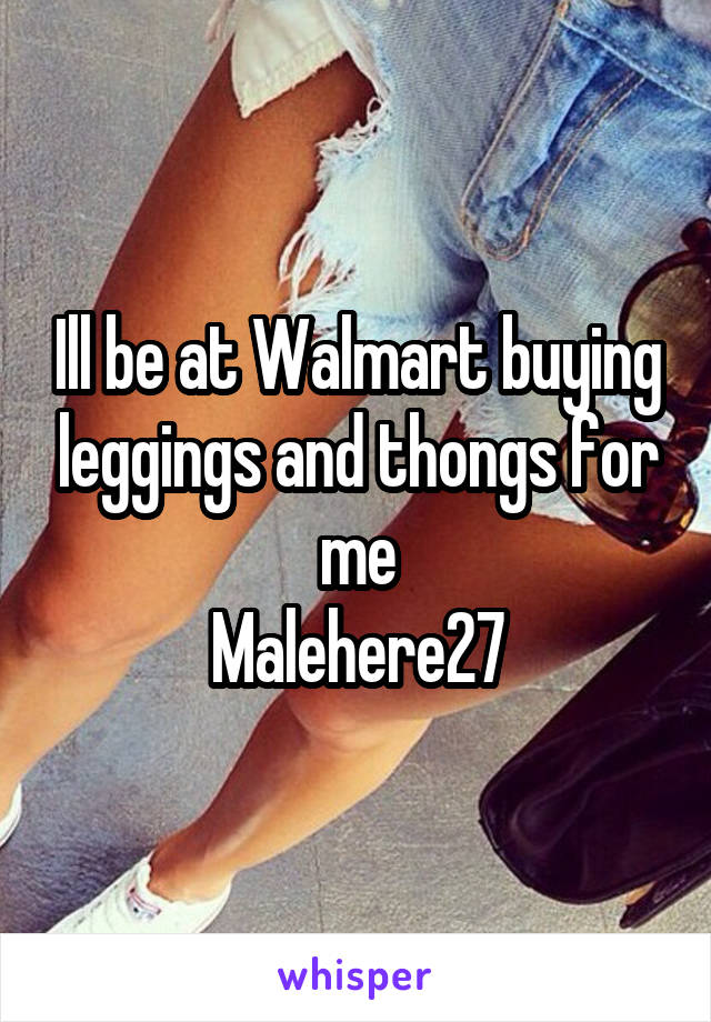 Ill be at Walmart buying leggings and thongs for me
Malehere27