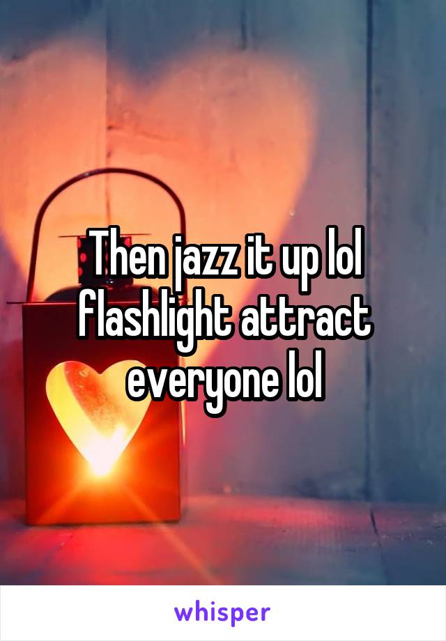 Then jazz it up lol flashlight attract everyone lol
