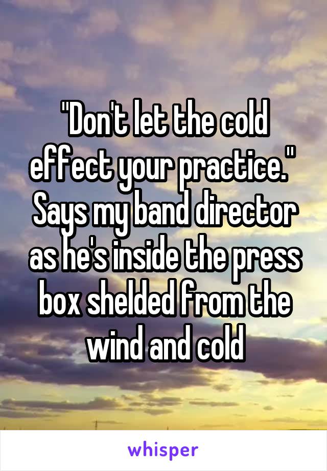 "Don't let the cold effect your practice."  Says my band director as he's inside the press box shelded from the wind and cold