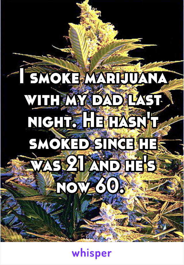 I smoke marijuana with my dad last night. He hasn't smoked since he was 21 and he's now 60. 