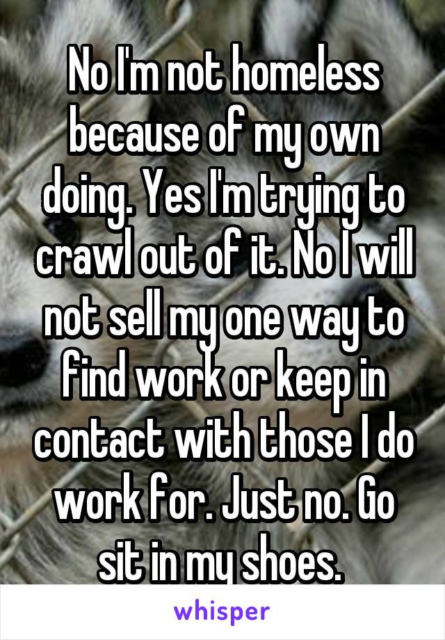 No I'm not homeless because of my own doing. Yes I'm trying to crawl out of it. No I will not sell my one way to find work or keep in contact with those I do work for. Just no. Go sit in my shoes. 