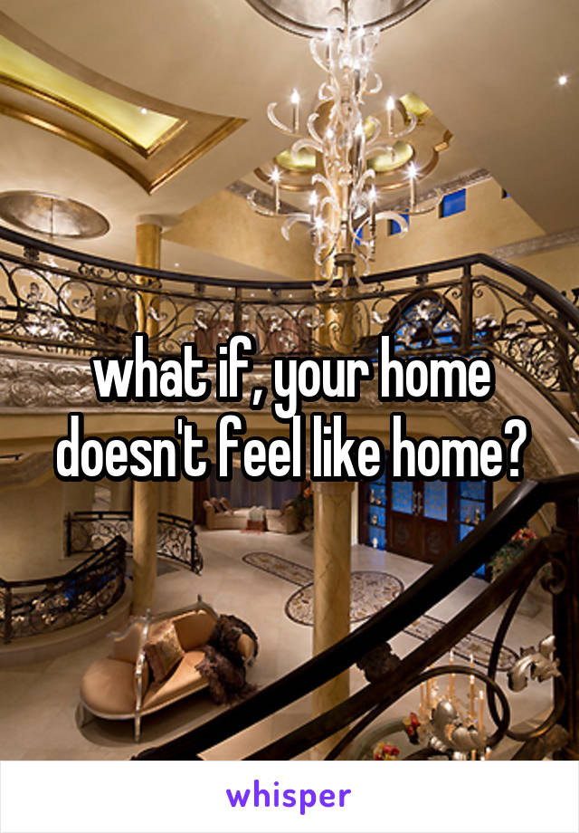 what if, your home doesn't feel like home?