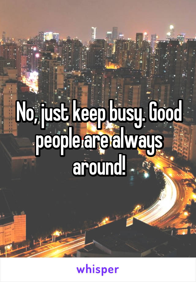 No, just keep busy. Good people are always around!