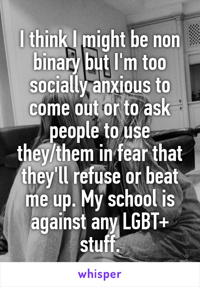 I think I might be non binary but I'm too socially anxious to come out or to ask people to use they/them in fear that they'll refuse or beat me up. My school is against any LGBT+ stuff.