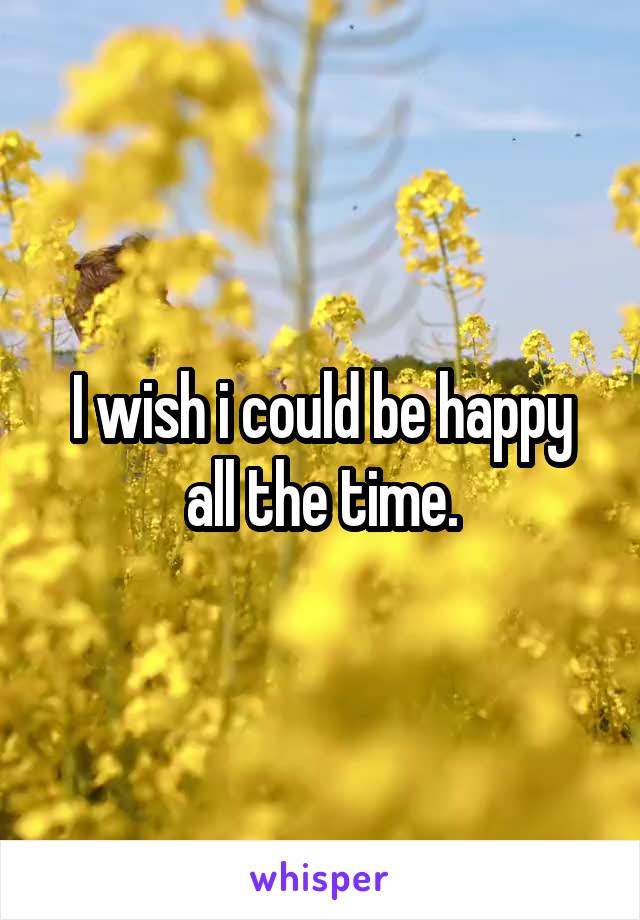 I wish i could be happy all the time.