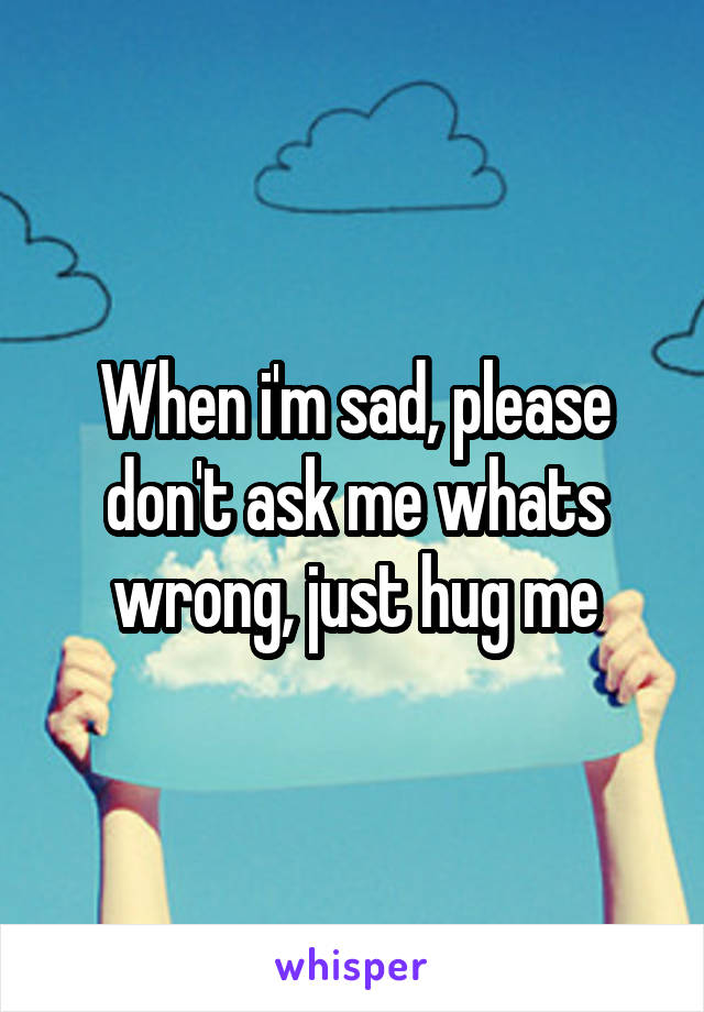 When i'm sad, please don't ask me whats wrong, just hug me
