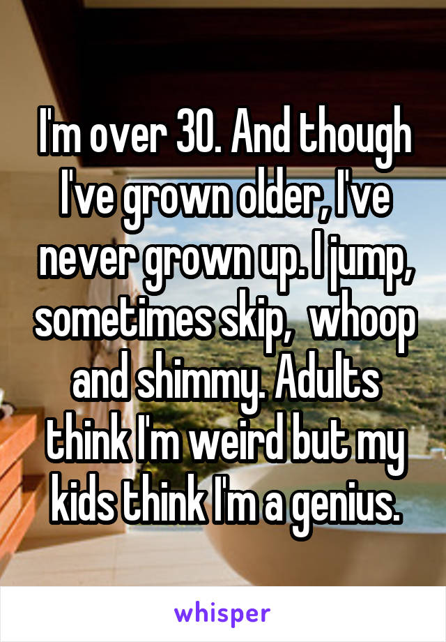 I'm over 30. And though I've grown older, I've never grown up. I jump, sometimes skip,  whoop and shimmy. Adults think I'm weird but my kids think I'm a genius.