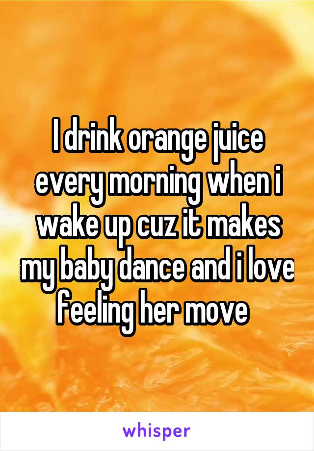 I drink orange juice every morning when i wake up cuz it makes my baby dance and i love feeling her move  