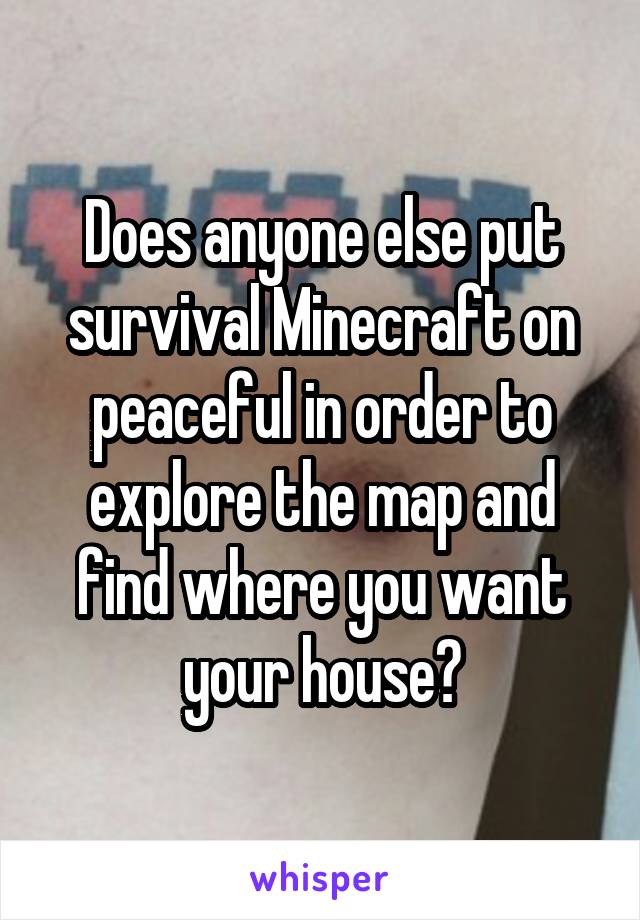 Does anyone else put survival Minecraft on peaceful in order to explore the map and find where you want your house?