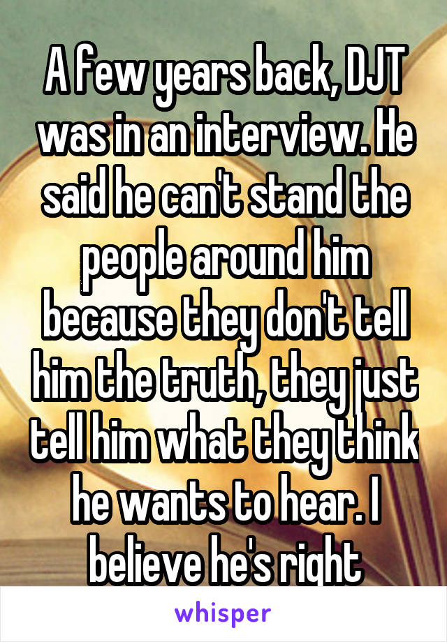 A few years back, DJT was in an interview. He said he can't stand the people around him because they don't tell him the truth, they just tell him what they think he wants to hear. I believe he's right