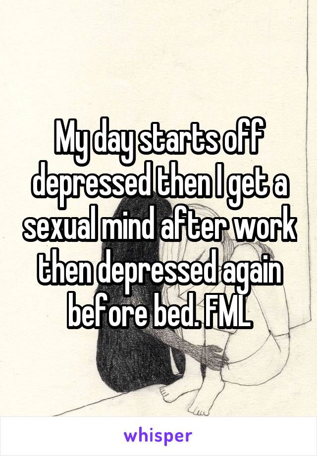 My day starts off depressed then I get a sexual mind after work then depressed again before bed. FML