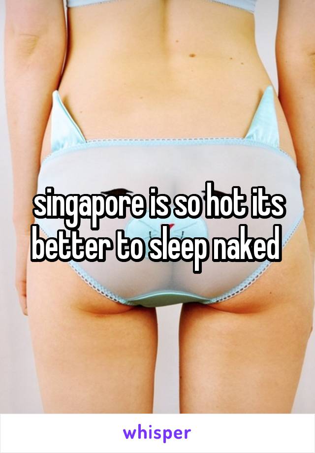 singapore is so hot its better to sleep naked 