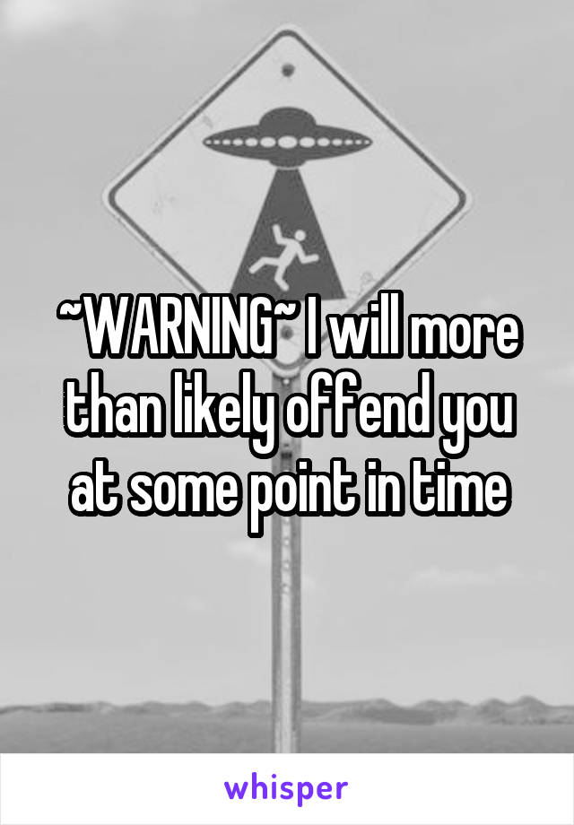 ~WARNING~ I will more than likely offend you at some point in time