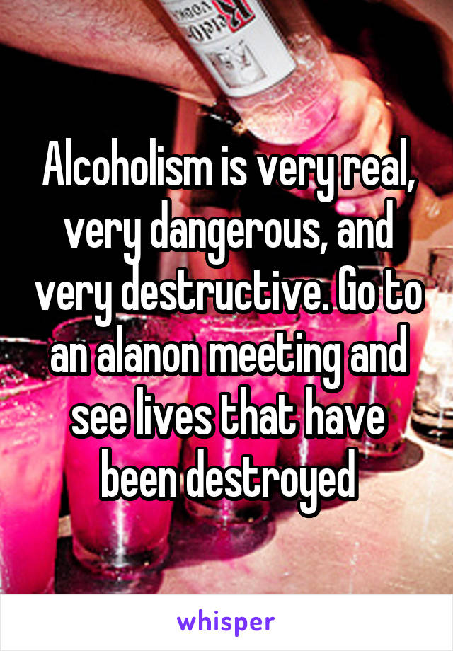 Alcoholism is very real, very dangerous, and very destructive. Go to an alanon meeting and see lives that have been destroyed