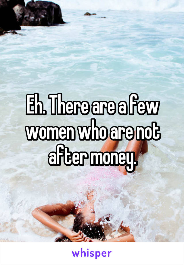 Eh. There are a few women who are not after money.