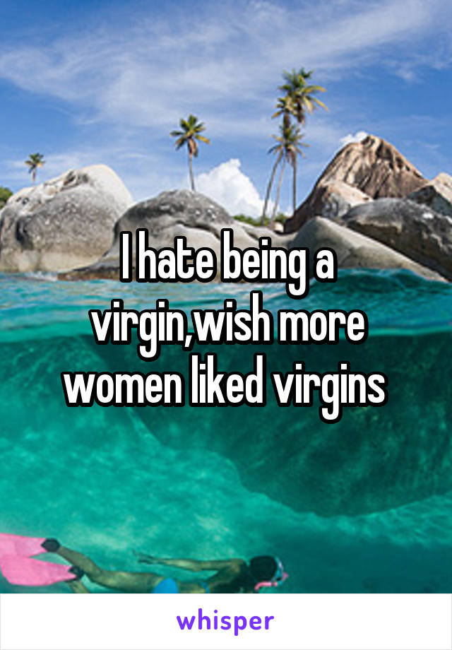 I hate being a virgin,wish more women liked virgins 