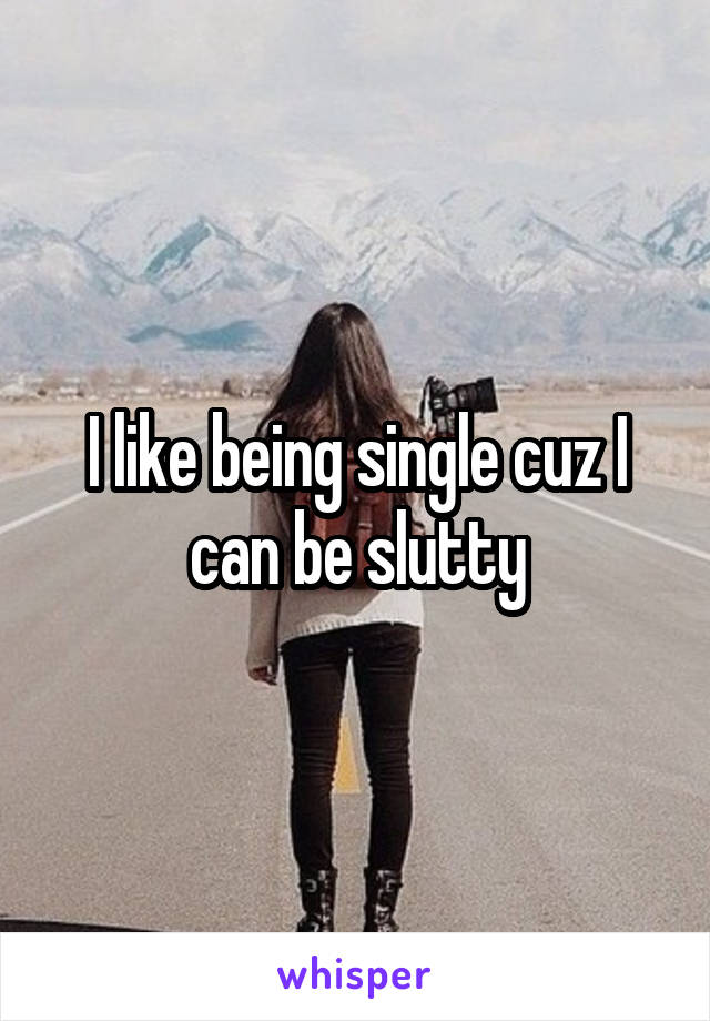 I like being single cuz I can be slutty