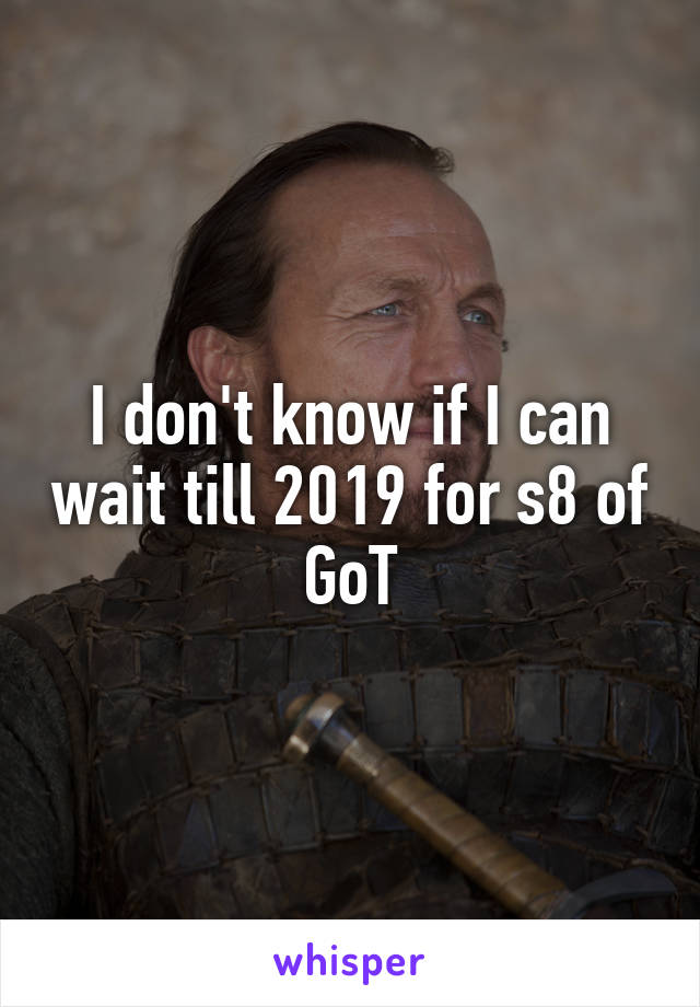 I don't know if I can wait till 2019 for s8 of GoT