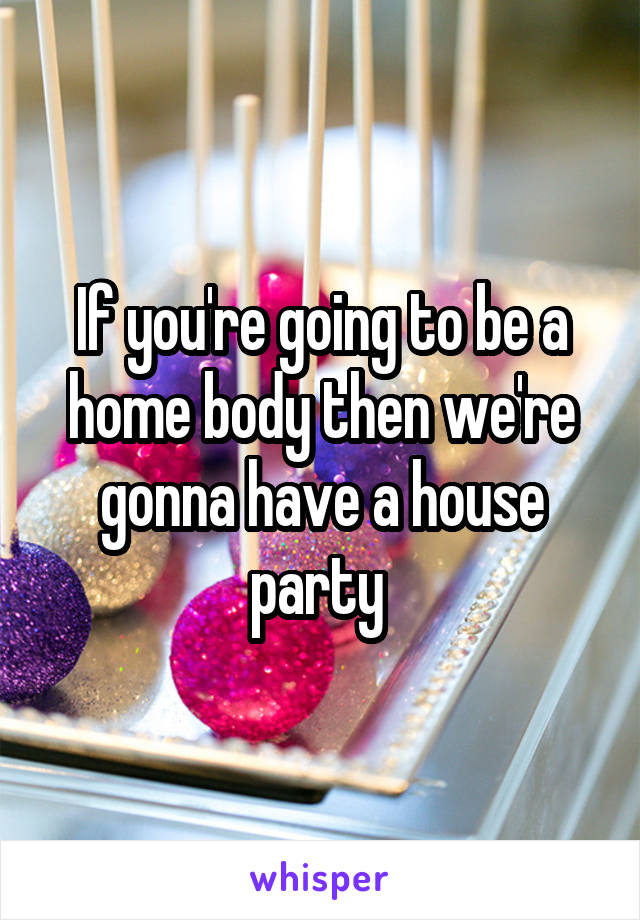If you're going to be a home body then we're gonna have a house party 